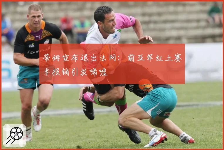 蒂姆宣布退出法网:前亚军红土赛季报销引发唏嘘