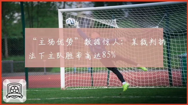 “主场优势”数据惊人：某裁判执法下主队胜率高达85%