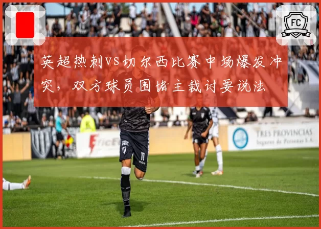 英超热刺vs切尔西比赛中场爆发冲突,双方球员围堵主裁讨要说法