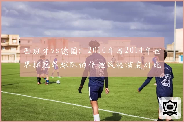 西班牙vs德国：2010年与2014年世界杯冠军球队的传控风格演变对比