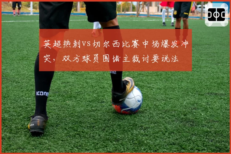 英超热刺vs切尔西比赛中场爆发冲突,双方球员围堵主裁讨要说法