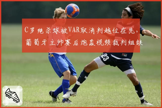 C罗绝杀球被VAR取消判越位在先,葡萄牙主帅赛后炮轰视频裁判组缺乏常识