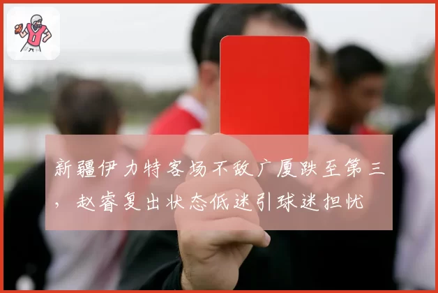 新疆伊力特客场不敌广厦跌至第三，赵睿复出状态低迷引球迷担忧