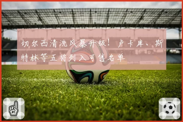 切尔西清洗风暴升级!卢卡库、斯特林等五将列入可售名单