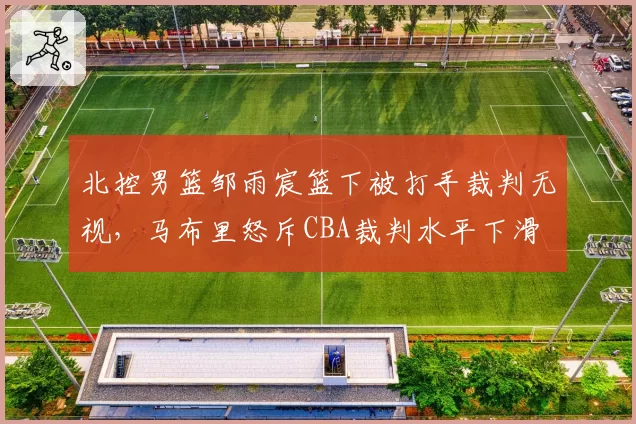 北控男篮邹雨宸篮下被打手裁判无视,马布里怒斥CBA裁判水平下滑