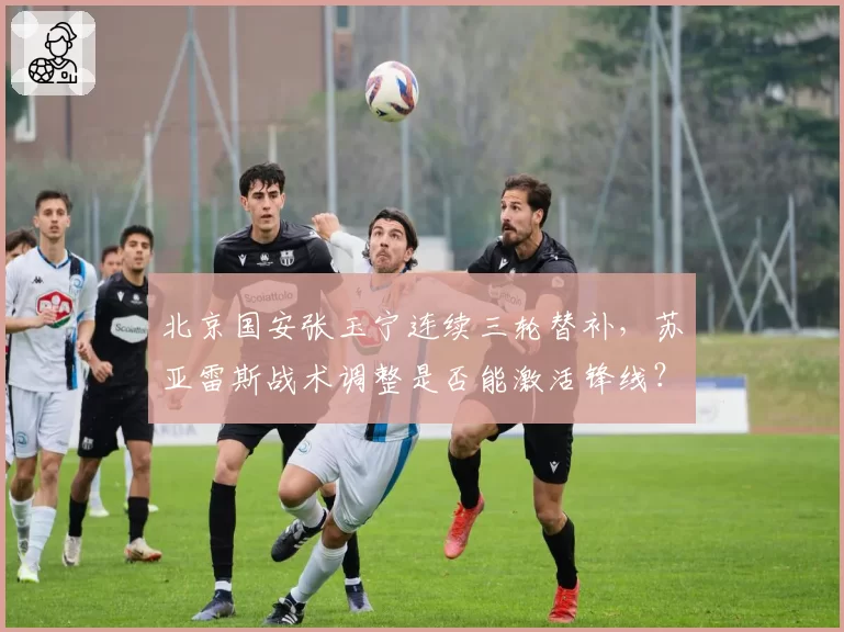 北京国安张玉宁连续三轮替补,苏亚雷斯战术调整是否能激活锋线?