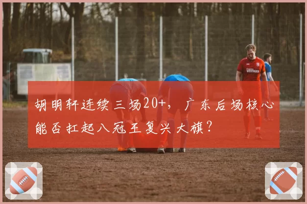 胡明轩连续三场20+,广东后场核心能否扛起八冠王复兴大旗?