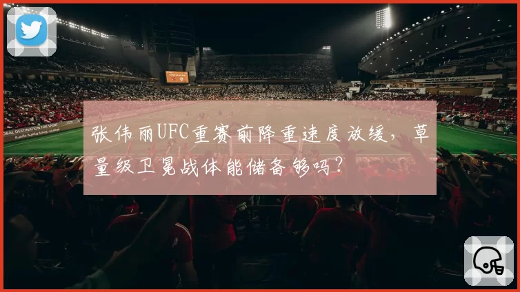 张伟丽UFC重赛前降重速度放缓,草量级卫冕战体能储备够吗?