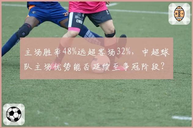 主场胜率48%远超客场32%,中超球队主场优势能否延续至争冠阶段?