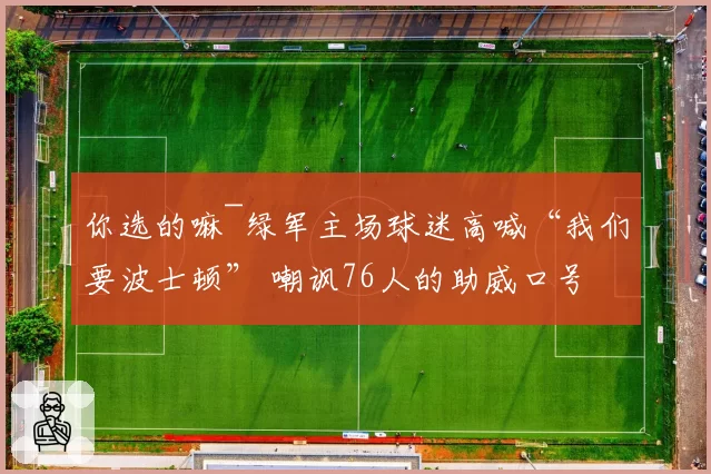 你选的嘛~绿军主场球迷高喊“我们要波士顿” 嘲讽76人的助威口号