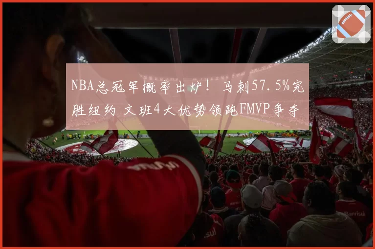NBA总冠军概率出炉!马刺57.5%完胜纽约 文班4大优势领跑FMVP争夺