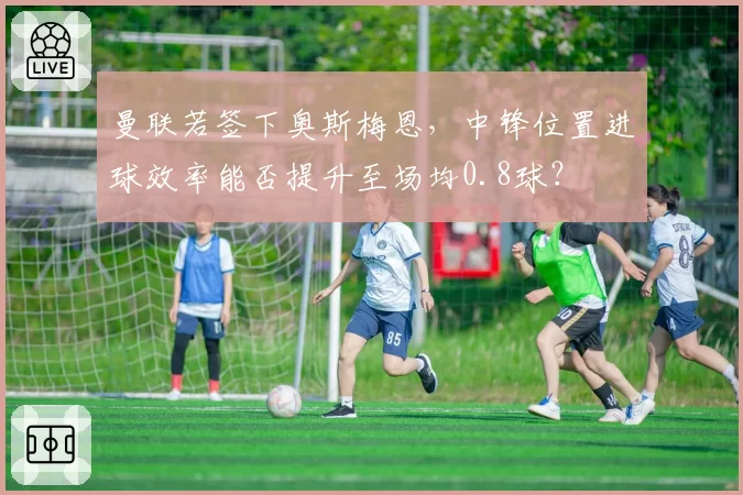 曼联若签下奥斯梅恩,中锋位置进球效率能否提升至场均0.8球?