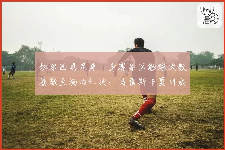 切尔西恩昆库熱身赛禁区触球次数暴涨至场均41次,马雷斯卡夏训成果获技术组力挺__br_