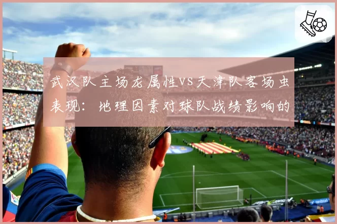 武汉队主场龙属性vs天津队客场虫表现:地理因素对球队战绩影响的深度分析