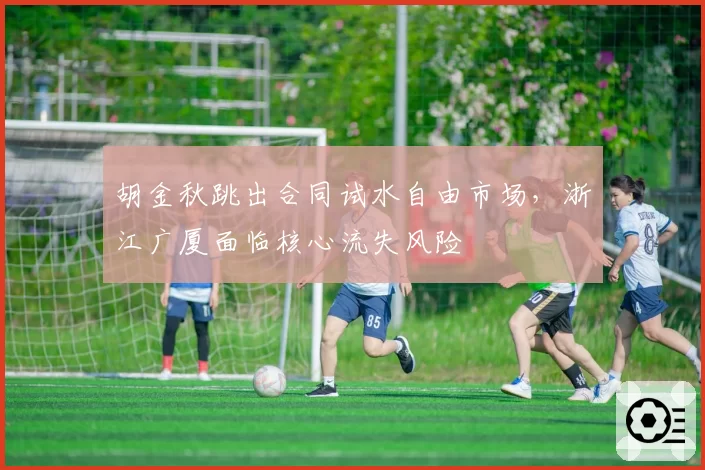 胡金秋跳出合同试水自由市场,浙江广厦面临核心流失风险