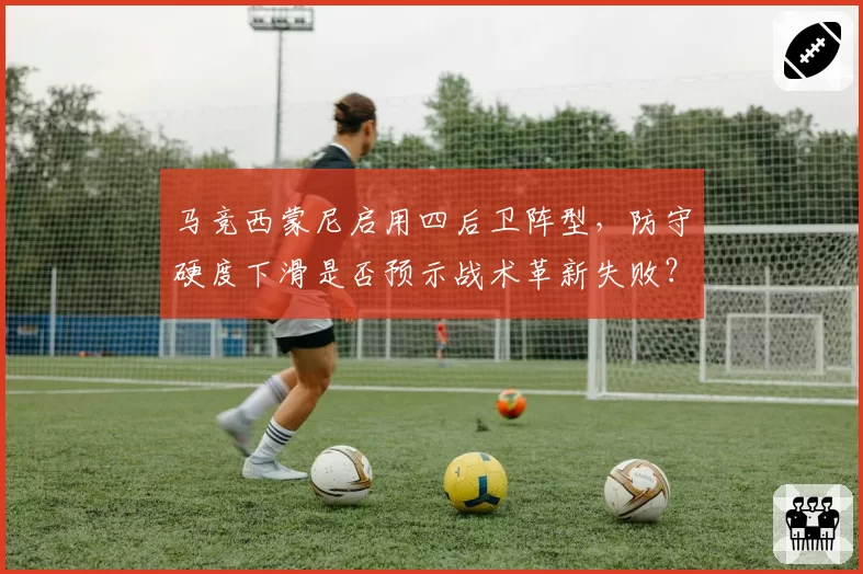 马竞西蒙尼启用四后卫阵型,防守硬度下滑是否预示战术革新失败?