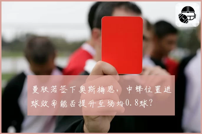 曼联若签下奥斯梅恩,中锋位置进球效率能否提升至场均0.8球?