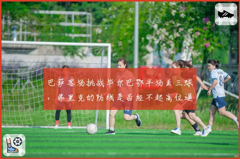 巴萨客场挑战毕尔巴鄂半场丢三球，弗里克的防线是否经不起高位逼抢考验？