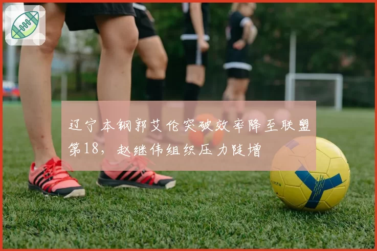 辽宁本钢郭艾伦突破效率降至联盟第18,赵继伟组织压力陡增