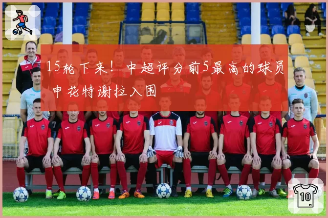 15轮下来!中超评分前5最高的球员 申花特谢拉入围