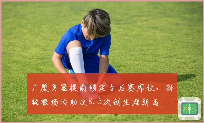 广厦男篮提前锁定季后赛席位,孙铭徽场均助攻8.5次创生涯新高