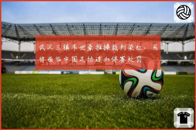 武汉三镇韦世豪推搡裁判染红,或将面临中国足协追加停赛处罚