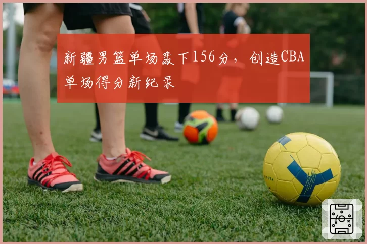 新疆男篮单场轰下156分,创造CBA单场得分新纪录