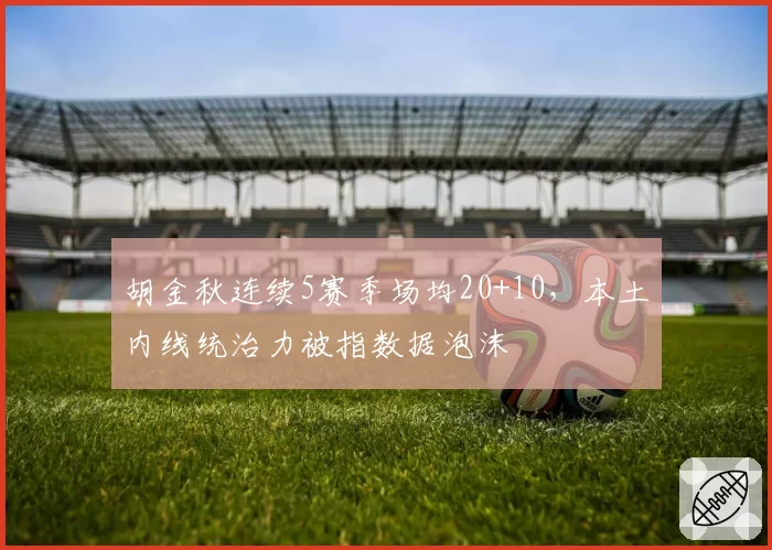 胡金秋连续5赛季场均20+10,本土内线统治力被指数据泡沫
