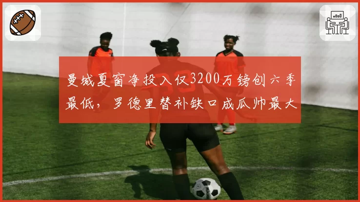 曼城夏窗净投入仅3200万镑创六季最低,罗德里替补缺口成瓜帅最大赌注