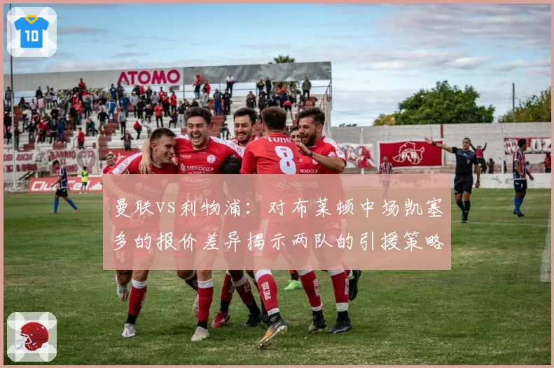 曼联vs利物浦：对布莱顿中场凯塞多的报价差异揭示两队的引援策略