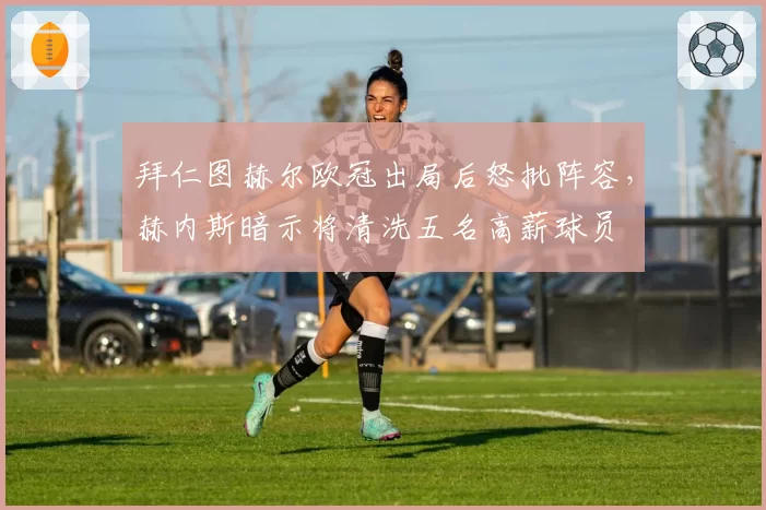 拜仁图赫尔欧冠出局后怒批阵容,赫内斯暗示将清洗五名高薪球员