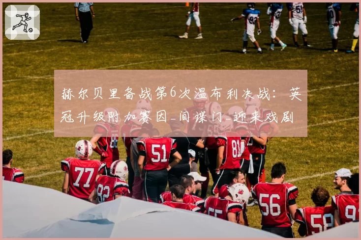 赫尔贝里备战第6次温布利决战:英冠升级附加赛因_间谍门_迎来戏剧性转折