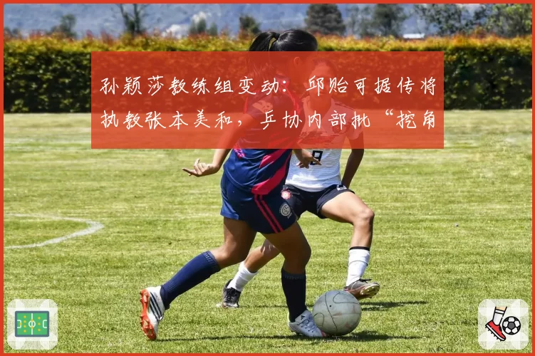 孙颖莎教练组变动:邱贻可据传将执教张本美和,乒协内部批“挖角”