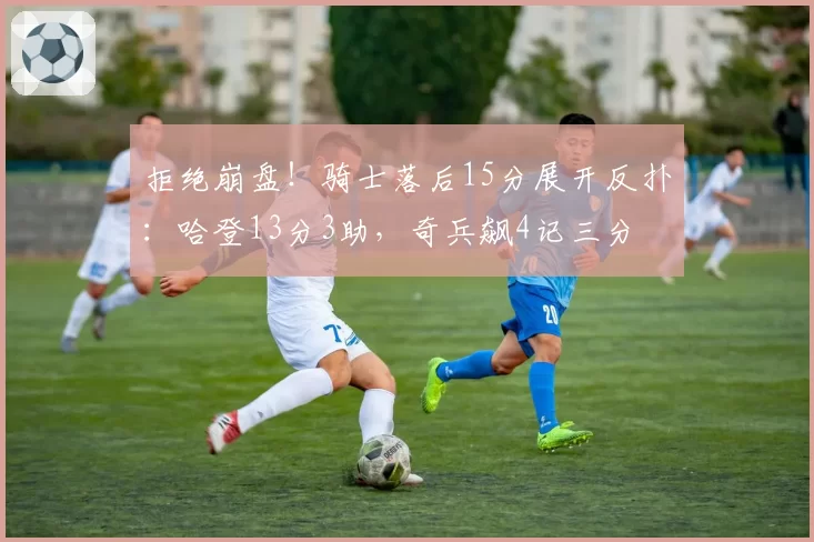 拒绝崩盘！骑士落后15分展开反扑：哈登13分3助，奇兵飙4记三分