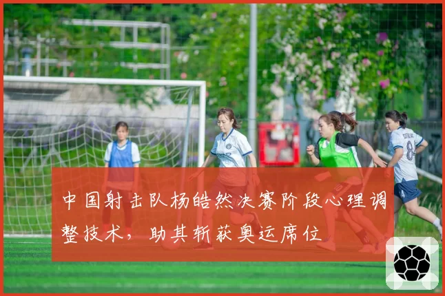 中国射击队杨皓然决赛阶段心理调整技术，助其斩获奥运席位