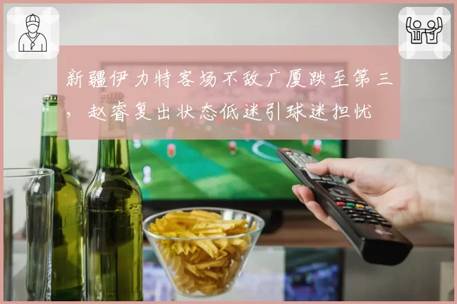 新疆伊力特客场不敌广厦跌至第三，赵睿复出状态低迷引球迷担忧