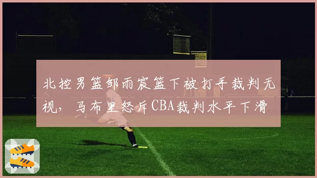 北控男篮邹雨宸篮下被打手裁判无视,马布里怒斥CBA裁判水平下滑
