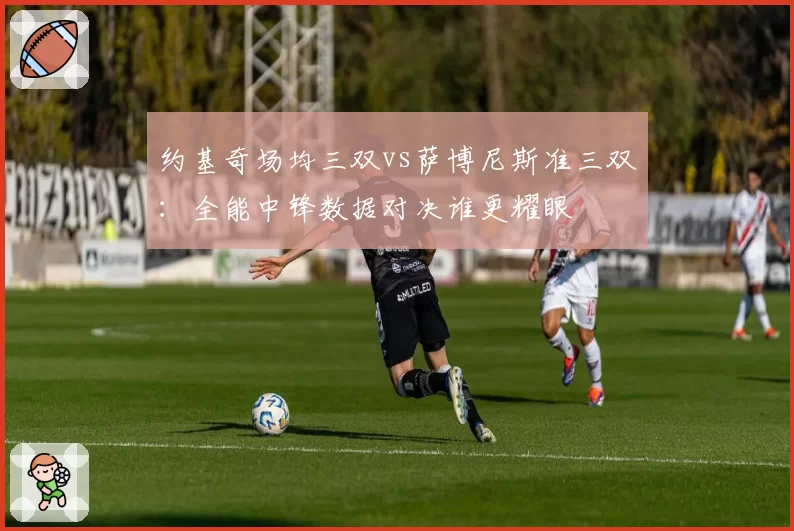 约基奇场均三双vs萨博尼斯准三双:全能中锋数据对决谁更耀眼