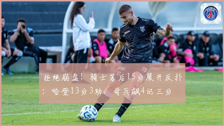 拒绝崩盘！骑士落后15分展开反扑：哈登13分3助，奇兵飙4记三分