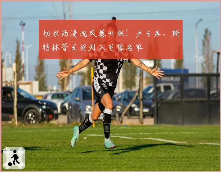 切尔西清洗风暴升级!卢卡库、斯特林等五将列入可售名单