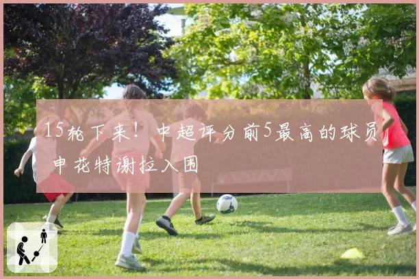 15轮下来!中超评分前5最高的球员 申花特谢拉入围