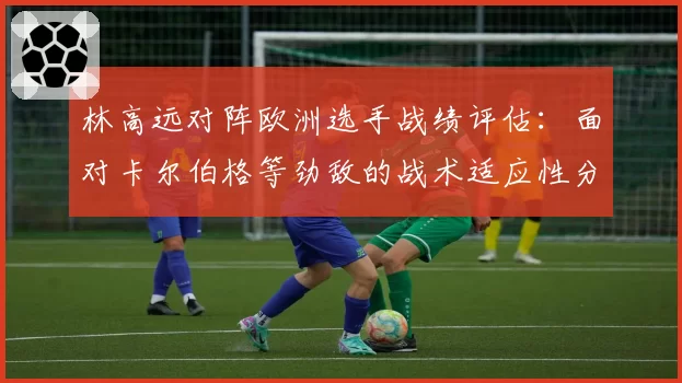林高远对阵欧洲选手战绩评估：面对卡尔伯格等劲敌的战术适应性分析