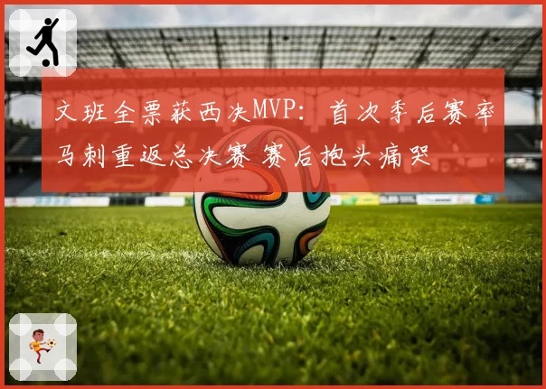 文班全票获西决MVP:首次季后赛率马刺重返总决赛 赛后抱头痛哭