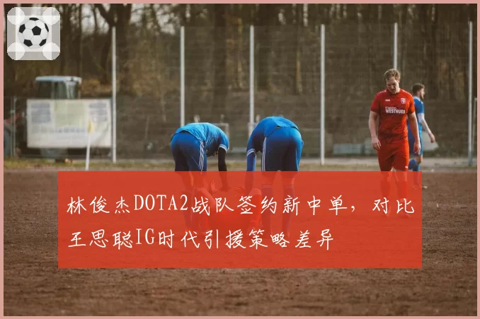 林俊杰DOTA2战队签约新中单,对比王思聪IG时代引援策略差异