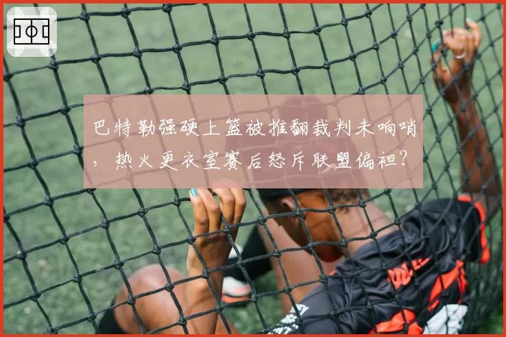 巴特勒强硬上篮被推翻裁判未响哨,热火更衣室赛后怒斥联盟偏袒?