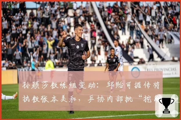孙颖莎教练组变动:邱贻可据传将执教张本美和,乒协内部批“挖角”