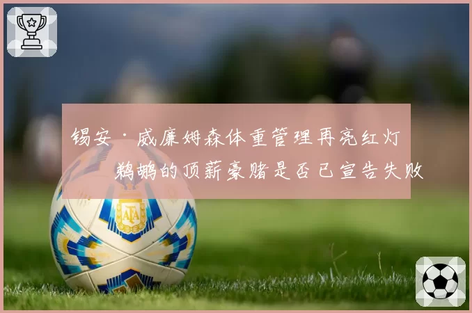 锡安·威廉姆森体重管理再亮红灯：鹈鹕的顶薪豪赌是否已宣告失败？