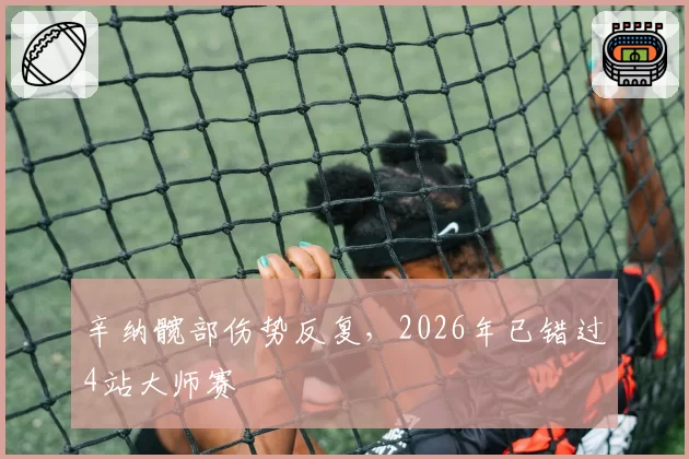 辛纳髋部伤势反复，2026年已错过4站大师赛